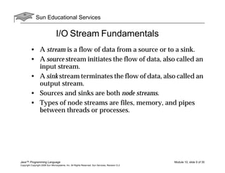Sun Educational Services
Java™ Programming Language Module 10, slide 9 of 35
Copyright Copyright 2008 Sun Microsystems, Inc. All Rights Reserved. Sun Services, Revision G.2
I/O Stream Fundamentals
• A stream is a flow of data from a source or to a sink.
• A source stream initiates the flow of data, also called an
input stream.
• A sink stream terminates the flow of data, also called an
output stream.
• Sources and sinks are both node streams.
• Types of node streams are files, memory, and pipes
between threads or processes.
 