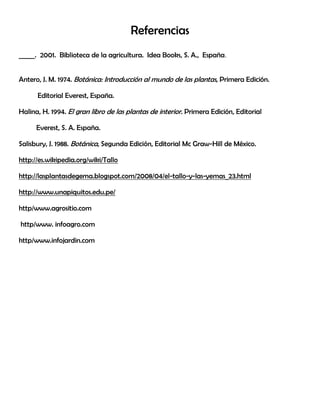 Referencias
_____. 2001. Biblioteca de la agricultura. Idea Books, S. A., España.
Antero, J. M. 1974. Botánica: Introducción al mundo de las plantas, Primera Edición.
Editorial Everest, España.
Halina, H. 1994. El gran libro de las plantas de interior. Primera Edición, Editorial
Everest, S. A. España.
Salisbury, J. 1988. Botánica, Segunda Edición, Editorial Mc Graw-Hill de México.
http://es.wikipedia.org/wiki/Tallo
http://lasplantasdegema.blogspot.com/2008/04/el-tallo-y-las-yemas_23.html
http://www.unapiquitos.edu.pe/
http/www.agrositio.com
http/www. infoagro.com
http/www.infojardin.com
 