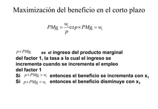 Maximización del beneficio en el corto plazo
                                       p
                   w1
             PMg1 = ⇔ p × PMg1 = w1
                   p


 p× PMg1   es el   ingreso del producto marginal
                     g         p              g
del factor 1, la tasa a la cual el ingreso se
incrementa cuando se incrementa el empleo
del f t
d l factor 1
Si p × PMg1 > w1 entonces el beneficio se incrementa con x1
Si p × PMg1 < w1 entonces el beneficio disminuye con x1
 