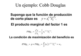 Un ejemplo: Cobb Douglas
        j p             g

Suponga que la función de producción
S             l f  ió d           d ió
                       1/ 3 ~1/ 3
de corto plazo es y = x1 x2 .
 El producto marginal del factor 1 es
                      ∂ y 1 −2 / 3 ~1/ 3
            PMg 1 =       = x1 x 2 .
                      ∂ x1 3
La condición de maximización del beneficio es
                            p * −2 / 3 ~1/ 3
        IPMg 1 = p × PMg 1 = ( x1 )    x 2 = w1 .
                            3
 