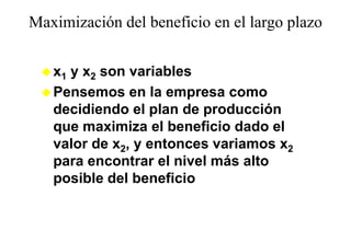 Maximización del beneficio en el largo plazo
                                    g p


   x1 y x2 son variables
   Pensemos en la empresa como
   decidiendo el plan de producción
   que maximiza el beneficio dado el
            i i     lb   fi i d d l
   valor de x2, y entonces variamos x2
   para encontrar el nivel más alto
   posible del beneficio
 