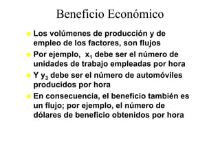 Beneficio Económico
Los volúmenes de producción y de
empleo de los factores, son flujos
Por ejemplo, x1 debe se e número de
 o eje p o,            ser el ú e o
unidades de trabajo empleadas por hora
Y y3 debe ser el número de automóviles
producidos por hora
En consecuencia, el beneficio también es
   consecuencia
un flujo; por ejemplo, el número de
dólares de beneficio obtenidos por hora
 