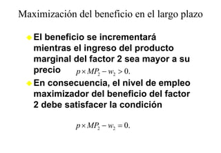 Maximización del beneficio en el largo plazo
                                    g p

   El beneficio se incrementará
   mientras el ingreso del producto
   marginal del factor 2 sea mayor a su
   precio    p × MP2 − w2 > 0.
   En consecuencia, el nivel de empleo
   maximizador del beneficio del factor
   2 debe satisfacer la condición

             p × MP2 − w2 = 0.
 
