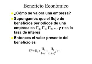 Beneficio Económico
¿Cómo se valora una empresa?
Supongamos que el flujo de
beneficios periódicos de una
empresa es Π0, Π1, Π2, … y r es la
tasa de interés
Entonces el valor presente del
beneficio es
                   Π1    Π2
        VP = Π0 +     +        +L
                  1+ r (1+ r)2
 