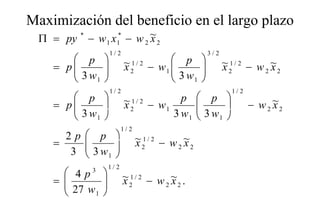 Maximización del beneficio en el largo plazo
                                    g p
 Π = py * − w 1 x 1* − w 2 ~ 2
                           x
                     1/ 2                              3/2
        p                 ~ 1/ 2 − w  p                  ~ 1/ 2 − w ~
    = p
        3w      
                           x2         
                                      1
                                                   
                                                            x2        2 x2
           1                          3 w1      
                     1/ 2                                      1/ 2
        p                 ~ 1/ 2 − w       p     p 
    = p
        3w                x2         1
                                                  
                                                   3w               − w 2 ~2
                                                                            x
          1                              3 w1      1 
                         1/ 2
      2p     p                ~ 1/ 2 − w ~
    =       
             3w               x2        2 x2
       3       1 
                  1/ 2
       4p  3
                            ~ 1/ 2 − w ~ .
       27 w 
    =                     x2        2 x2
           1 
 