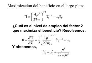 Maximización del beneficio en el largo plazo
                                    g p
                     1/ 2
             4 p  ~1/ 2
                 3
        Π=          x2 − w2 ~2 .
                              x
             27 w1 
  ¿Cuál es el nivel de empleo del factor 2
  que maximiza el beneficio? Resolvemos:
                                1/ 2
          ∂ Π 1  4 p  ~ −1/ 2
                            3
        0= ~ =   27 w   x2 − w2
          ∂ x2 2      1
  Y obtenemos
    obtenemos,
                     ~ = x* =    p3
                     x2   2         2
                                      .
                              27 w1w2
 
