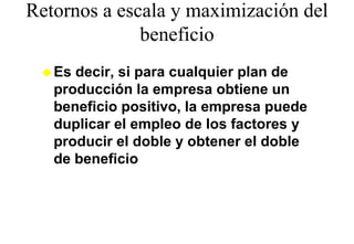Retornos a escala y maximización del
              beneficio
              b fi i
   Es decir, si para cualquier plan de
   producción la empresa obtiene un
   beneficio positivo, la empresa puede
   duplicar el empleo de los factores y
   producir el doble y obtener el doble
   de beneficio
 