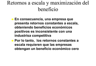 Retornos a escala y maximización del
              beneficio
              b fi i
   En consecuencia, una empresa que
   p
   presenta retornos constantes a escala,,
   obteniendo beneficios económicos
   p
   positivos es inconsistente con una
   industrisa competitiva
   Por lo tanto, los retornos constantes a
   escala requieren que las empresas
   obtengan un beneficio económico cero
 