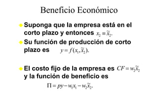 Beneficio Económico
Suponga que la empresa está en el
   p g q                 p
corto plazo y entonces x2 ≡ ~2.
                              x
Su función de producción de corto
plazo es    y = f ( x1, ~2 ).
                        x


El costo fijo de la empresa es CF = w2 ~2
                                       x
y la función de beneficio es
        Π = py − w1x1 − w2 ~2.
                           x
 