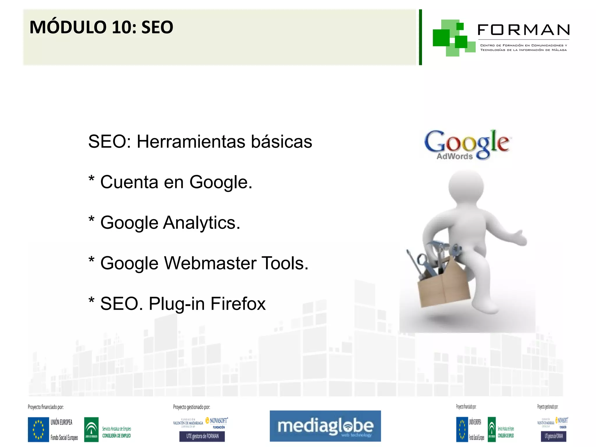 MÓDULO 10: SEO




     SEO: Herramientas básicas

     * Cuenta en Google.

     * Google Analytics.

     * Google Webmaster Tools.

     * SEO. Plug-in Firefox
 