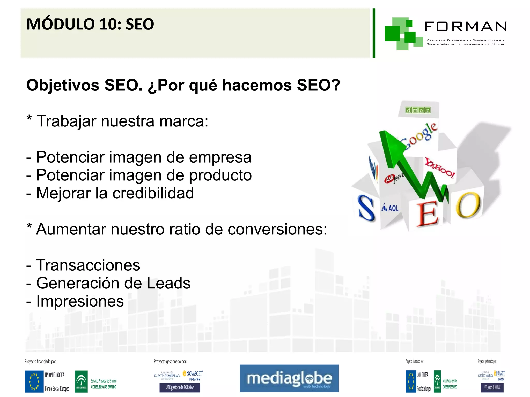 MÓDULO 10: SEO


Objetivos SEO. ¿Por qué hacemos SEO?

* Trabajar nuestra marca:

- Potenciar imagen de empresa
- Potenciar imagen de producto
- Mejorar la credibilidad

* Aumentar nuestro ratio de conversiones:

- Transacciones
- Generación de Leads
- Impresiones
 