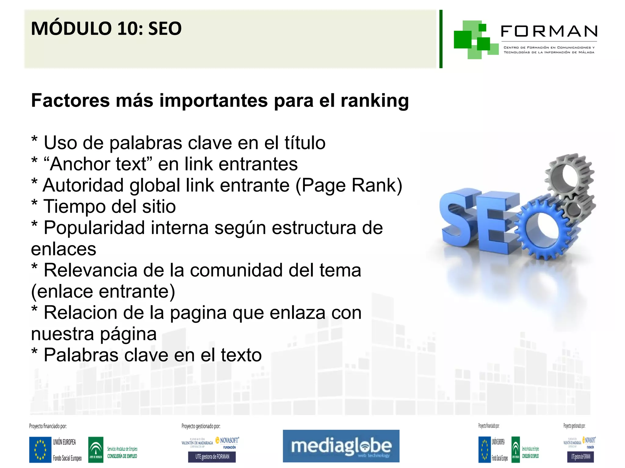 MÓDULO 10: SEO


Factores más importantes para el ranking

* Uso de palabras clave en el título
* “Anchor text” en link entrantes
* Autoridad global link entrante (Page Rank)
* Tiempo del sitio
* Popularidad interna según estructura de
enlaces
* Relevancia de la comunidad del tema
(enlace entrante)
* Relacion de la pagina que enlaza con
nuestra página
* Palabras clave en el texto
 