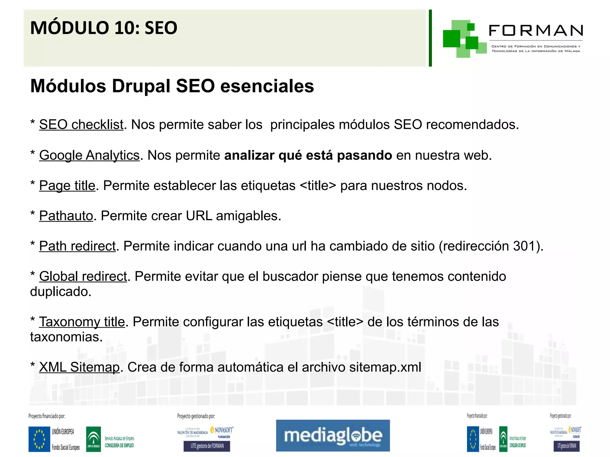 MÓDULO 10: SEO

Módulos Drupal SEO esenciales
* SEO checklist. Nos permite saber los principales módulos SEO recomendados.

* Google Analytics. Nos permite analizar qué está pasando en nuestra web.

* Page title. Permite establecer las etiquetas <title> para nuestros nodos.

* Pathauto. Permite crear URL amigables.

* Path redirect. Permite indicar cuando una url ha cambiado de sitio (redirección 301).

* Global redirect. Permite evitar que el buscador piense que tenemos contenido
duplicado.

* Taxonomy title. Permite configurar las etiquetas <title> de los términos de las
taxonomias.

* XML Sitemap. Crea de forma automática el archivo sitemap.xml
 