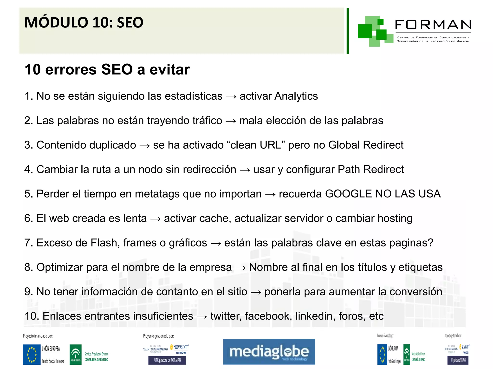 MÓDULO 10: SEO

10 errores SEO a evitar
1. No se están siguiendo las estadísticas → activar Analytics

2. Las palabras no están trayendo tráfico → mala elección de las palabras

3. Contenido duplicado → se ha activado “clean URL” pero no Global Redirect

4. Cambiar la ruta a un nodo sin redirección → usar y configurar Path Redirect

5. Perder el tiempo en metatags que no importan → recuerda GOOGLE NO LAS USA

6. El web creada es lenta → activar cache, actualizar servidor o cambiar hosting

7. Exceso de Flash, frames o gráficos → están las palabras clave en estas paginas?

8. Optimizar para el nombre de la empresa → Nombre al final en los títulos y etiquetas

9. No tener información de contanto en el sitio → ponerla para aumentar la conversión

10. Enlaces entrantes insuficientes → twitter, facebook, linkedin, foros, etc
 