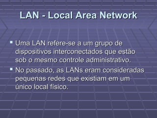 LAN - Local Area NetworkLAN - Local Area Network
 Uma LAN refere-se a um grupo deUma LAN refere-se a um grupo de
dispositivos interconectados que estãodispositivos interconectados que estão
sob o mesmo controle administrativo.sob o mesmo controle administrativo.
 No passado, as LANs eram consideradasNo passado, as LANs eram consideradas
pequenas redes que existiam em umpequenas redes que existiam em um
único local físico.único local físico.
 