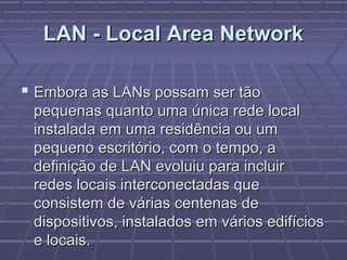 LAN - Local Area NetworkLAN - Local Area Network
 Embora as LANs possam ser tãoEmbora as LANs possam ser tão
pequenas quanto uma única rede localpequenas quanto uma única rede local
instalada em uma residência ou uminstalada em uma residência ou um
pequeno escritório, com o tempo, apequeno escritório, com o tempo, a
definição de LAN evoluiu para incluirdefinição de LAN evoluiu para incluir
redes locais interconectadas queredes locais interconectadas que
consistem de várias centenas deconsistem de várias centenas de
dispositivos, instalados em vários edifíciosdispositivos, instalados em vários edifícios
e locais.e locais.
 