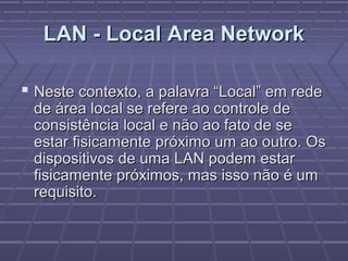 LAN - Local Area NetworkLAN - Local Area Network
 Neste contexto, a palavra “Local” em redeNeste contexto, a palavra “Local” em rede
de área local se refere ao controle dede área local se refere ao controle de
consistência local e não ao fato de seconsistência local e não ao fato de se
estar fisicamente próximo um ao outro. Osestar fisicamente próximo um ao outro. Os
dispositivos de uma LAN podem estardispositivos de uma LAN podem estar
fisicamente próximos, mas isso não é umfisicamente próximos, mas isso não é um
requisito.requisito.
 