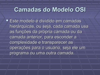 Camadas do Modelo OSICamadas do Modelo OSI
 Este modelo é dividido em camadasEste modelo é dividido em camadas
hierárquicas, ou seja, cada camada usahierárquicas, ou seja, cada camada usa
as funções da própria camada ou daas funções da própria camada ou da
camada anterior, para esconder acamada anterior, para esconder a
complexidade e transparecer ascomplexidade e transparecer as
operações para o usuário, seja ele umoperações para o usuário, seja ele um
programa ou uma outra camada.programa ou uma outra camada.
 
