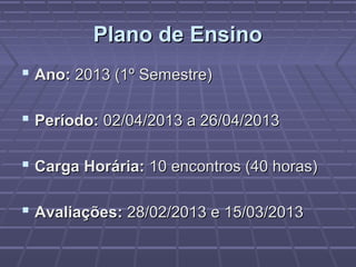 Plano de EnsinoPlano de Ensino
 Ano:Ano: 2013 (1º Semestre)2013 (1º Semestre)
 Período:Período: 02/04/2013 a 26/04/201302/04/2013 a 26/04/2013
 Carga Horária:Carga Horária: 10 encontros (40 horas)10 encontros (40 horas)
 Avaliações:Avaliações: 28/02/2013 e 15/03/201328/02/2013 e 15/03/2013
 