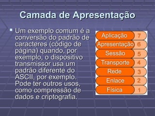 Camada de ApresentaçãoCamada de Apresentação
 Um exemplo comum é aUm exemplo comum é a
conversão do padrão deconversão do padrão de
caracteres (código decaracteres (código de
página) quando, porpágina) quando, por
exemplo, o dispositivoexemplo, o dispositivo
transmissor usa umtransmissor usa um
padrão diferente dopadrão diferente do
ASCII, por exemplo.ASCII, por exemplo.
Pode ter outros usos,Pode ter outros usos,
como compressão decomo compressão de
dados e criptografia.dados e criptografia.
 
