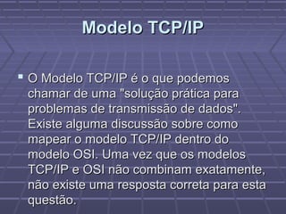 Modelo TCP/IPModelo TCP/IP
 O Modelo TCP/IP é o que podemosO Modelo TCP/IP é o que podemos
chamar de uma "solução prática parachamar de uma "solução prática para
problemas de transmissão de dados".problemas de transmissão de dados".
Existe alguma discussão sobre comoExiste alguma discussão sobre como
mapear o modelo TCP/IP dentro domapear o modelo TCP/IP dentro do
modelo OSI. Uma vez que os modelosmodelo OSI. Uma vez que os modelos
TCP/IP e OSI não combinam exatamente,TCP/IP e OSI não combinam exatamente,
não existe uma resposta correta para estanão existe uma resposta correta para esta
questão.questão.
 