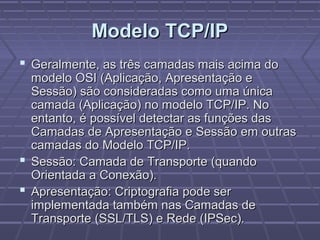 Modelo TCP/IPModelo TCP/IP
 Geralmente, as três camadas mais acima doGeralmente, as três camadas mais acima do
modelo OSI (Aplicação, Apresentação emodelo OSI (Aplicação, Apresentação e
Sessão) são consideradas como uma únicaSessão) são consideradas como uma única
camada (Aplicação) no modelo TCP/IP. Nocamada (Aplicação) no modelo TCP/IP. No
entanto, é possível detectar as funções dasentanto, é possível detectar as funções das
Camadas de Apresentação e Sessão em outrasCamadas de Apresentação e Sessão em outras
camadas do Modelo TCP/IP.camadas do Modelo TCP/IP.
 Sessão: Camada de Transporte (quandoSessão: Camada de Transporte (quando
Orientada a Conexão).Orientada a Conexão).
 Apresentação: Criptografia pode serApresentação: Criptografia pode ser
implementada também nas Camadas deimplementada também nas Camadas de
Transporte (SSL/TLS) e Rede (IPSec).Transporte (SSL/TLS) e Rede (IPSec).
 