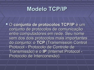 Modelo TCP/IPModelo TCP/IP
 OO conjunto de protocolos TCP/IPconjunto de protocolos TCP/IP é umé um
conjunto de protocolos de comunicaçãoconjunto de protocolos de comunicação
entre computadores em rede. Seu nomeentre computadores em rede. Seu nome
vem dos dois protocolos mais importantesvem dos dois protocolos mais importantes
do conjunto: odo conjunto: o TCPTCP (Transmission Control(Transmission Control
Protocol - Protocolo de Controle deProtocol - Protocolo de Controle de
Transmissão) e oTransmissão) e o IPIP (Internet Protocol -(Internet Protocol -
Protocolo de Interconexão).Protocolo de Interconexão).
 