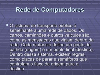 Rede de ComputadoresRede de Computadores
 O sistema de transporte público éO sistema de transporte público é
semelhante a uma rede de dados. Ossemelhante a uma rede de dados. Os
carros, caminhões e outros veículos sãocarros, caminhões e outros veículos são
como as mensagens que viajam dentro dacomo as mensagens que viajam dentro da
rede. Cada motorista define um ponto derede. Cada motorista define um ponto de
partida (origem) e um ponto final (destino).partida (origem) e um ponto final (destino).
Dentro desse sistema, existem regras,Dentro desse sistema, existem regras,
como placas de parar e semáforos quecomo placas de parar e semáforos que
controlam o fluxo da origem para ocontrolam o fluxo da origem para o
destino.destino.
 