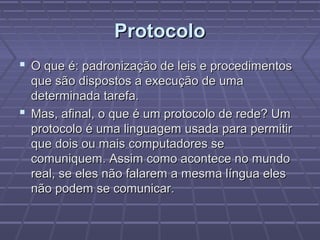 ProtocoloProtocolo
 O que é: padronização de leis e procedimentosO que é: padronização de leis e procedimentos
que são dispostos a execução de umaque são dispostos a execução de uma
determinada tarefa.determinada tarefa.
 Mas, afinal, o que é um protocolo de rede? UmMas, afinal, o que é um protocolo de rede? Um
protocolo é uma linguagem usada para permitirprotocolo é uma linguagem usada para permitir
que dois ou mais computadores seque dois ou mais computadores se
comuniquem. Assim como acontece no mundocomuniquem. Assim como acontece no mundo
real, se eles não falarem a mesma língua elesreal, se eles não falarem a mesma língua eles
não podem se comunicar.não podem se comunicar.
 