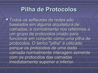 Pilha de ProtocolosPilha de Protocolos
 Todos os softwares de redes sãoTodos os softwares de redes são
baseados em alguma arquitetura debaseados em alguma arquitetura de
camadas, e normalmente nos referimos acamadas, e normalmente nos referimos a
um grupo de protocolos criado paraum grupo de protocolos criado para
funcionar em conjunto como uma pilha defuncionar em conjunto como uma pilha de
protocolos. O termo "pilha" é utilizadoprotocolos. O termo "pilha" é utilizado
porque os protocolos de uma dadaporque os protocolos de uma dada
camada normalmente interagem somentecamada normalmente interagem somente
com os protocolos das camadascom os protocolos das camadas
imediatamente superior e inferior.imediatamente superior e inferior.
 