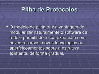 Pilha de ProtocolosPilha de Protocolos
 O modelo de pilha traz a vantagem deO modelo de pilha traz a vantagem de
modularizar naturalmente o software demodularizar naturalmente o software de
redes, permitindo a sua expansão comredes, permitindo a sua expansão com
novos recursos, novas tecnologias ounovos recursos, novas tecnologias ou
aperfeiçoamentos sobre a estruturaaperfeiçoamentos sobre a estrutura
existente, de forma gradual.existente, de forma gradual.
 