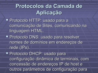 Protocolos da Camada deProtocolos da Camada de
AplicaçãoAplicação
 Protocolo HTTP: usado para aProtocolo HTTP: usado para a
comunicação de Sites, comunicando nacomunicação de Sites, comunicando na
linguagem HTML.linguagem HTML.
 Protocolo DNS: usado para resolverProtocolo DNS: usado para resolver
nomes de domínios em endereços denomes de domínios em endereços de
rede (IPs).rede (IPs).
 Protocolo DHCP: usado paraProtocolo DHCP: usado para
configuração dinâmica de terminais, comconfiguração dinâmica de terminais, com
concessão de endereços IP de host econcessão de endereços IP de host e
outros parâmetros de configuração paraoutros parâmetros de configuração para
 
