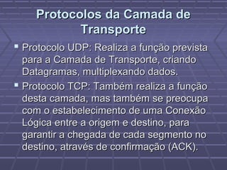 Protocolos da Camada deProtocolos da Camada de
TransporteTransporte
 Protocolo UDP: Realiza a função previstaProtocolo UDP: Realiza a função prevista
para a Camada de Transporte, criandopara a Camada de Transporte, criando
Datagramas, multiplexando dados.Datagramas, multiplexando dados.
 Protocolo TCP: Também realiza a funçãoProtocolo TCP: Também realiza a função
desta camada, mas também se preocupadesta camada, mas também se preocupa
com o estabelecimento de uma Conexãocom o estabelecimento de uma Conexão
Lógica entre a origem e destino, paraLógica entre a origem e destino, para
garantir a chegada de cada segmento nogarantir a chegada de cada segmento no
destino, através de confirmação (ACK).destino, através de confirmação (ACK).
 