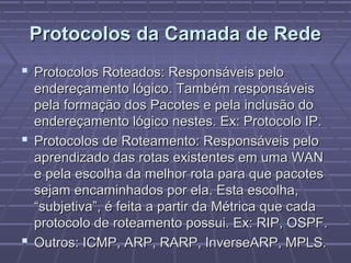 Protocolos da Camada de RedeProtocolos da Camada de Rede
 Protocolos Roteados: Responsáveis peloProtocolos Roteados: Responsáveis pelo
endereçamento lógico. Também responsáveisendereçamento lógico. Também responsáveis
pela formação dos Pacotes e pela inclusão dopela formação dos Pacotes e pela inclusão do
endereçamento lógico nestes. Ex: Protocolo IP.endereçamento lógico nestes. Ex: Protocolo IP.
 Protocolos de Roteamento: Responsáveis peloProtocolos de Roteamento: Responsáveis pelo
aprendizado das rotas existentes em uma WANaprendizado das rotas existentes em uma WAN
e pela escolha da melhor rota para que pacotese pela escolha da melhor rota para que pacotes
sejam encaminhados por ela. Esta escolha,sejam encaminhados por ela. Esta escolha,
“subjetiva”, é feita a partir da Métrica que cada“subjetiva”, é feita a partir da Métrica que cada
protocolo de roteamento possui. Ex: RIP, OSPF.protocolo de roteamento possui. Ex: RIP, OSPF.
 Outros: ICMP, ARP, RARP, InverseARP, MPLS.Outros: ICMP, ARP, RARP, InverseARP, MPLS.
 