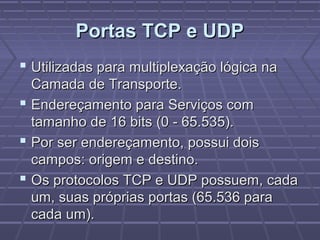 Portas TCP e UDPPortas TCP e UDP
 Utilizadas para multiplexação lógica naUtilizadas para multiplexação lógica na
Camada de Transporte.Camada de Transporte.
 Endereçamento para Serviços comEndereçamento para Serviços com
tamanho de 16 bits (0 - 65.535).tamanho de 16 bits (0 - 65.535).
 Por ser endereçamento, possui doisPor ser endereçamento, possui dois
campos: origem e destino.campos: origem e destino.
 Os protocolos TCP e UDP possuem, cadaOs protocolos TCP e UDP possuem, cada
um, suas próprias portas (65.536 paraum, suas próprias portas (65.536 para
cada um).cada um).
 