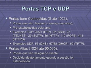 Portas TCP e UDPPortas TCP e UDP
 Portas bem-Conhecidas (0 até 1023):Portas bem-Conhecidas (0 até 1023):
 Portas que vão designar o serviço (servidor);Portas que vão designar o serviço (servidor);
 Pré-estabelecidas pela Iana;Pré-estabelecidas pela Iana;
 Exemplos TCP: 20/21 (FTP), 22 (SSH), 23Exemplos TCP: 20/21 (FTP), 22 (SSH), 23
(TELNET), 25 (SMTP), 80 (HTTP), 110 (POP3), 443(TELNET), 25 (SMTP), 80 (HTTP), 110 (POP3), 443
(HTTPS).(HTTPS).
 Exemplos UDP: 53 (DNS), 67/68 (DHCP), 69 (TFTP).Exemplos UDP: 53 (DNS), 67/68 (DHCP), 69 (TFTP).
 Portas Altas (1024 até 65.535):Portas Altas (1024 até 65.535):
 Portas que vão designar o cliente;Portas que vão designar o cliente;
 Decidida aleatoriamente quando a sessão forDecidida aleatoriamente quando a sessão for
estabelecida;estabelecida;
 