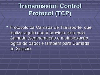 Transmission ControlTransmission Control
Protocol (TCP)Protocol (TCP)
 Protocolo da Camada de Transporte, queProtocolo da Camada de Transporte, que
realiza aquilo que é previsto para estarealiza aquilo que é previsto para esta
Camada (segmentação e multiplexaçãoCamada (segmentação e multiplexação
lógica do dado) e também para Camadalógica do dado) e também para Camada
de Sessão.de Sessão.
 