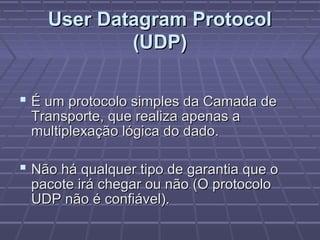 User Datagram ProtocolUser Datagram Protocol
(UDP)(UDP)
 É um protocolo simples da Camada deÉ um protocolo simples da Camada de
Transporte, que realiza apenas aTransporte, que realiza apenas a
multiplexação lógica do dado.multiplexação lógica do dado.
 Não há qualquer tipo de garantia que oNão há qualquer tipo de garantia que o
pacote irá chegar ou não (O protocolopacote irá chegar ou não (O protocolo
UDP não é confiável).UDP não é confiável).
 