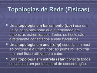 Topologias de Rede (Físicas)Topologias de Rede (Físicas)
 UmaUma topologia em barramento (topologia em barramento (busbus)) usa umusa um
único cabo backbone que é terminado emúnico cabo backbone que é terminado em
ambas as extremidades. Todos os hosts sãoambas as extremidades. Todos os hosts são
diretamente conectados a este backbone.diretamente conectados a este backbone.
 UmaUma topologia em anel (topologia em anel (ringring)) conecta um hostconecta um host
ao próximo e o último host ao primeiro. Isto criaao próximo e o último host ao primeiro. Isto cria
um anel físico utilizando o cabo.um anel físico utilizando o cabo.
 UmaUma topologia em estrela (topologia em estrela (starstar)) conecta todosconecta todos
os cabos a um ponto central de concentração.os cabos a um ponto central de concentração.
 