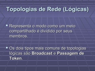 Topologias de Rede (Lógicas)Topologias de Rede (Lógicas)
 Representa o modo como um meioRepresenta o modo como um meio
compartilhado é dividido por seuscompartilhado é dividido por seus
membros.membros.
 Os dois tipos mais comuns de topologiasOs dois tipos mais comuns de topologias
lógicas sãológicas são BroadcastBroadcast ee Passagem dePassagem de
TokenToken..
 