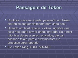Passagem de TokenPassagem de Token
 Controla o acesso à rede, passando um tokenControla o acesso à rede, passando um token
eletrônico seqüencialmente para cada host.eletrônico seqüencialmente para cada host.
 Quando um host recebe o token, significa queQuando um host recebe o token, significa que
esse host pode enviar dados na rede. Se o hostesse host pode enviar dados na rede. Se o host
não tiver dados a serem enviados, ele vainão tiver dados a serem enviados, ele vai
passar o token para o próximo host e opassar o token para o próximo host e o
processo será repetido.processo será repetido.
 Ex: Token Ring, FDDI, ARCNETEx: Token Ring, FDDI, ARCNET
 