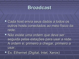BroadcastBroadcast
 Cada host envia seus dados a todos osCada host envia seus dados a todos os
outros hosts conectados ao meio físico daoutros hosts conectados ao meio físico da
rede.rede.
 Não existe uma ordem que deve serNão existe uma ordem que deve ser
seguida pelas estações para usar a rede.seguida pelas estações para usar a rede.
A ordem é: primeiro a chegar, primeiro aA ordem é: primeiro a chegar, primeiro a
usar.usar.
 Ex: Ethernet (Digital, Intel, Xerox)Ex: Ethernet (Digital, Intel, Xerox)
 