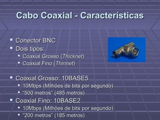 Cabo Coaxial - CaracterísticasCabo Coaxial - Características
 Conector BNCConector BNC
 Dois tipos:Dois tipos:
 Coaxial Grosso (Coaxial Grosso (ThicknetThicknet))
 Coaxial Fino (Coaxial Fino (ThinnetThinnet))
 Coaxial Grosso: 10BASE5Coaxial Grosso: 10BASE5
 10Mbps (Milhões de bits por segundo)10Mbps (Milhões de bits por segundo)
 ““500 metros” (485 metros)500 metros” (485 metros)
 Coaxial Fino: 10BASE2Coaxial Fino: 10BASE2
 10Mbps (Milhões de bits por segundo)10Mbps (Milhões de bits por segundo)
 ““200 metros” (185 metros)200 metros” (185 metros)
 
