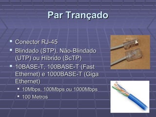 Par TrançadoPar Trançado
 Conector RJ-45Conector RJ-45
 Blindado (STP), Não-BlindadoBlindado (STP), Não-Blindado
(UTP) ou Híbrido (ScTP)(UTP) ou Híbrido (ScTP)
 10BASE-T, 100BASE-T (Fast10BASE-T, 100BASE-T (Fast
Ethernet) e 1000BASE-T (GigaEthernet) e 1000BASE-T (Giga
Ethernet)Ethernet)
 10Mbps, 100Mbps ou 1000Mbps10Mbps, 100Mbps ou 1000Mbps
 100 Metros100 Metros
 