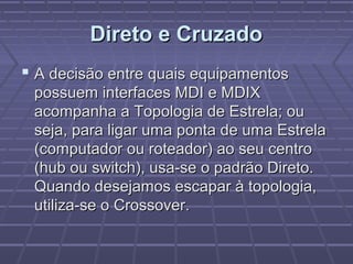 Direto e CruzadoDireto e Cruzado
 A decisão entre quais equipamentosA decisão entre quais equipamentos
possuem interfaces MDI e MDIXpossuem interfaces MDI e MDIX
acompanha a Topologia de Estrela; ouacompanha a Topologia de Estrela; ou
seja, para ligar uma ponta de uma Estrelaseja, para ligar uma ponta de uma Estrela
(computador ou roteador) ao seu centro(computador ou roteador) ao seu centro
(hub ou switch), usa-se o padrão Direto.(hub ou switch), usa-se o padrão Direto.
Quando desejamos escapar à topologia,Quando desejamos escapar à topologia,
utiliza-se o Crossover.utiliza-se o Crossover.
 