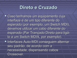 Direto e CruzadoDireto e Cruzado
 Caso tenhamos um equipamento cujaCaso tenhamos um equipamento cuja
interface é de um tipo diferente dointerface é de um tipo diferente do
esperado (por exemplo, um Switch MDI),esperado (por exemplo, um Switch MDI),
devemos utilizar um cabo diferente dodevemos utilizar um cabo diferente do
esperado (Par Trançado Direto para ligá-esperado (Par Trançado Direto para ligá-
lo a um Switch MDIX, por exemplo).lo a um Switch MDIX, por exemplo).
 Interfaces Auto-MDI conseguem alternarInterfaces Auto-MDI conseguem alternar
seu padrão, de acordo com aseu padrão, de acordo com a
necessidade, dispensando cabosnecessidade, dispensando cabos
Crossover.Crossover.
 