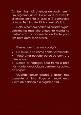 65
Também há mais chances de vocês terem
um orgasmo juntos. Ela envolve o estimulo
clitoriano durante o sexo e é conhecida
como a Técnica de Alinhamento Coital.
Nela, o homem desliza os quadris alguns
centímetros mais alto enquanto monta na
mulher e faz o movimento de frente para
trás para obter mais prazer.
Passos para fazer essa posição:
 Ela se deita na cama confortavelmente;
 Você uma posição parecida com a o
missionário;
 Desliza as nádegas para frente e para
trás mantendo-as alguns centímetros acima
do corpo;
Quando estiver prestes a gozar, não
aumente o ritmo. Faça um movimento
suave de balanço e o orgasmo virá.
 