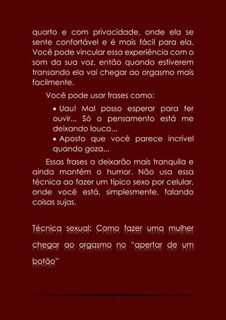 57
quarto e com privacidade, onde ela se
sente confortável e é mais fácil para ela.
Você pode vincular essa experiência com o
som da sua voz, então quando estiverem
transando ela vai chegar ao orgasmo mais
facilmente.
Você pode usar frases como:
 Uau! Mal posso esperar para ter
ouvir... Só o pensamento está me
deixando louco...
 Aposto que você parece incrível
quando goza...
Essas frases a deixarão mais tranquila e
ainda mantém o humor. Não usa essa
técnica ao fazer um típico sexo por celular,
onde você está, simplesmente, falando
coisas sujas.
Técnica sexual: Como fazer uma mulher
chegar ao orgasmo no “apertar de um
botão”
 