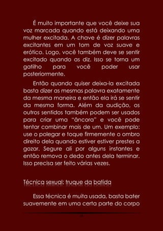 58
É muito importante que você deixe sua
voz marcada quando está deixando uma
mulher excitada. A chave é dizer palavras
excitantes em um tom de voz suave e
erótico. Logo, você também deve se sentir
excitado quando as diz. Isso se torna um
gatilho para você poder usar
posteriormente.
Então quando quiser deixa-la excitada
basta dizer as mesmas palavra exatamente
da mesma maneira e então ela irá se sentir
da mesma forma. Além da audição, os
outros sentidos também podem ser usados
para criar uma “âncora” e você pode
tentar combinar mais de um. Um exemplo:
use o polegar e toque firmemente o ombro
direito dela quando estiver estiver prestes a
gozar. Segure ali por alguns instantes e
então remova o dedo antes dela terminar.
Isso precisa ser feito várias vezes.
Técnica sexual: truque da batida
Essa técnica é muita usada, basta bater
suavemente em uma certa parte do corpo
 