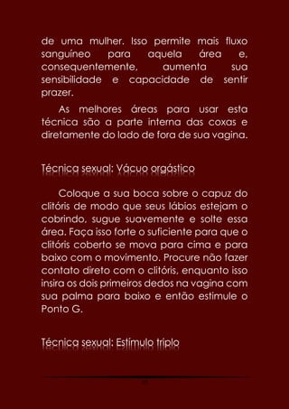 59
de uma mulher. Isso permite mais fluxo
sanguíneo para aquela área e,
consequentemente, aumenta sua
sensibilidade e capacidade de sentir
prazer.
As melhores áreas para usar esta
técnica são a parte interna das coxas e
diretamente do lado de fora de sua vagina.
Técnica sexual: Vácuo orgástico
Coloque a sua boca sobre o capuz do
clitóris de modo que seus lábios estejam o
cobrindo, sugue suavemente e solte essa
área. Faça isso forte o suficiente para que o
clitóris coberto se mova para cima e para
baixo com o movimento. Procure não fazer
contato direto com o clitóris, enquanto isso
insira os dois primeiros dedos na vagina com
sua palma para baixo e então estimule o
Ponto G.
Técnica sexual: Estímulo triplo
 